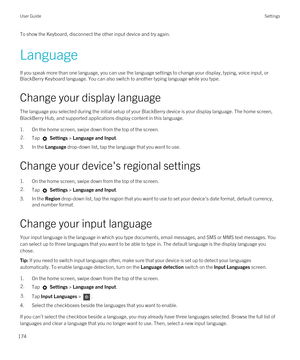 Page 174To show the Keyboard, disconnect the other input device and try again.
Language
If you speak more than one language, you can use the language settings to change your display, typing, voice input, or 
BlackBerry Keyboard language. You can also switch to another typing language while you type.
Change your display language
The language you selected during the initial setup of your BlackBerry device is your display language. The home screen, 
BlackBerry Hub, and supported applications display content in this...