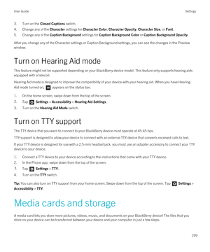 Page 1993.Turn on the Closed Captions switch.
4.Change any of the Character settings for Character Color, Character Opacity, Character Size, or Font.
5.Change any of the Caption Background settings for Caption Background Color or Caption Background Opacity.
After you change any of the Character settings or Caption Background settings, you can see the changes in the Preview 
window.
Turn on Hearing Aid mode
This feature might not be supported depending on your BlackBerry device model. This feature only supports...