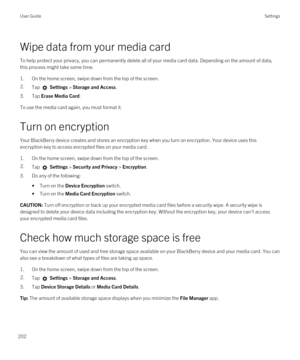 Page 202Wipe data from your media card
To help protect your privacy, you can permanently delete all of your media card data. Depending on the amount of data, 
this process might take some time.
1.On the home screen, swipe down from the top of the screen.
2.Tap  Settings > Storage and Access.
3.Tap Erase Media Card.
To use the media card again, you must format it.
Turn on encryption
Your BlackBerry device creates and stores an encryption key when you turn on encryption. Your device uses this 
encryption key to...