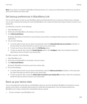 Page 209Note: If your device is activated on BlackBerry Enterprise Service 10, contact your administrator to verify if you are able to 
back up and restore your device data.
Set backup preferences in BlackBerry Link
You can set the option to back up your BlackBerry device automatically when you connect your device to your computer. 
You can also customize the backup file name that 
BlackBerry Link creates and select which types of data to include in your 
backup file.
On a Windows computer, do the following:...