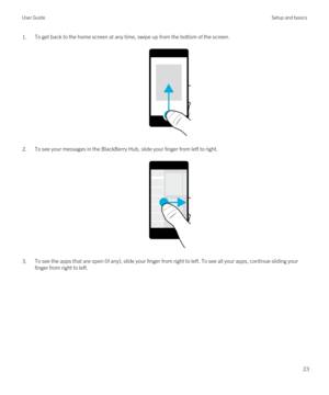 Page 231.To get back to the home screen at any time, swipe up from the bottom of the screen.
 
 
2.To see your messages in the BlackBerry Hub, slide your finger from left to right.
 
 
3.To see the apps that are open (if any), slide your finger from right to left. To see all your apps, continue sliding your finger from right to left.
 
User GuideSetup and basics
23 