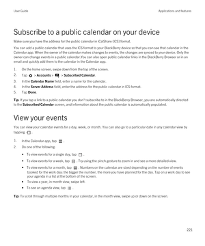 Page 221Subscribe to a public calendar on your device
Make sure you have the address for the public calendar in iCalShare (ICS) format.
You can add a public calendar that uses the ICS format to your BlackBerry device so that you can see that calendar in the 
Calendar app. When the owner of the calendar makes changes to events, the changes are synced to your device. Only the  owner can change events in a public calendar.You can also open public calendar links in the 
BlackBerry Browser or in an 
email and quickly...