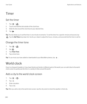 Page 240Timer
Set the timer
1.Tap  > .
2.Touch and hold the dial outside of the clock face.
3.Slide the dial around the clock face to your desired time.
4.Tap .Tip: The dial allows you to set the timer in one-minute increments. To set the timer for a specific minute and second, tap 
. Tap the Set Time drop-down list. Scroll up or down to adjust the hours, minutes, and seconds that the timer is set for.
Change the timer tone
1.Tap  > .2.tap .
3.Tap Timer Tone.
4.Tap a timer tone.
Tip: To use music you have added...