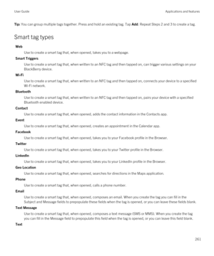 Page 261Tip: You can group multiple tags together. Press and hold an existing tag. Tap Add. Repeat Steps 2 and 3 to create a tag.
Smart tag types
Web
Use to create a smart tag that, when opened, takes you to a webpage.
Smart Triggers
Use to create a smart tag that, when written to an NFC tag and then tapped on, can trigger various settings on your 
BlackBerry device.
Wi-Fi
Use to create a smart tag that, when written to an NFC tag and then tapped on, connects your device to a specified 
Wi-Fi network.
Bluetooth...