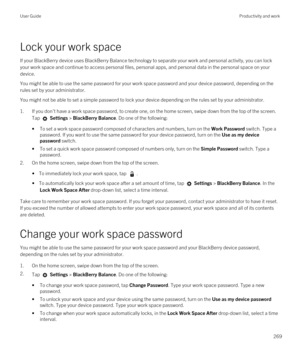 Page 269Lock your work space
If your BlackBerry device uses BlackBerry Balance technology to separate your work and personal activity, you can lock 
your work space and continue to access personal files, personal apps, and personal data in the personal space on your 
device.
You might be able to use the same password for your work space password and your device password, depending on the 
rules set by your administrator.
You might not be able to set a simple password to lock your device depending on the rules...