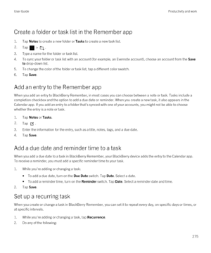 Page 275Create a folder or task list in the Remember app
1.Tap Notes to create a new folder or Tasks to create a new task list.
2.Tap  > .
3.Type a name for the folder or task list.
4.To sync your folder or task list with an account (for example, an Evernote account), choose an account from the Save 
to
 drop-down list.
5.To change the color of the folder or task list, tap a different color swatch.
6.Tap Save.
Add an entry to the Remember app
When you add an entry to BlackBerry Remember, in most cases you can...