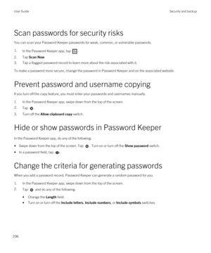 Page 296Scan passwords for security risks
You can scan your Password Keeper passwords for weak, common, or vulnerable passwords.
1.In the Password Keeper app, tap .
2.Tap Scan Now.
3.Tap a flagged password record to learn more about the risk associated with it.
To make a password more secure, change the password in Password Keeper and on the associated website.
Prevent password and username copying
If you turn off the copy feature, you must enter your passwords and usernames manually.
1.In the Password Keeper...