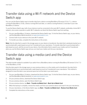 Page 36Transfer data using a Wi-Fi network and the Device 
Switch app
You can use the Device Switch app to transfer data from a device running BlackBerry OS version 5.0 to 7.1, a device 
running the 
BlackBerry 10 OS, a device running iOS 6 and later, or a device running Android 2.3 and later to your new 
BlackBerry 10 device.
To use the Device Switch app, both of your devices must be connected to the same Wi-Fi network, preferably a home Wi-Fi 
network, since some corporate or public Wi-Fi networks can block...