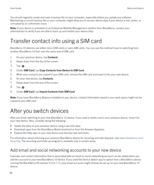 Page 38You should regularly create and save a backup file on your computer, especially before you update any software. Maintaining a current backup file on your computer might allow you to recover device data if your device is lost, stolen, or corrupted by an unforeseen issue.Note: If your device is activated on an Enterprise Mobility Management solution from BlackBerry, contact your 
administrator to verify if you are able to back up and restore your device data.
Transfer contact info using a SIM card...