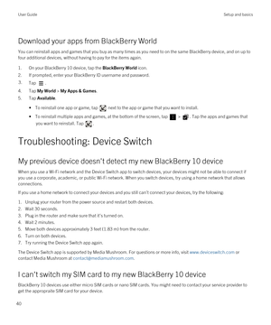 Page 40Download your apps from BlackBerry World
You can reinstall apps and games that you buy as many times as you need to on the same BlackBerry device, and on up to 
four additional devices, without having to pay for the items again.
1.On your BlackBerry 10 device, tap the BlackBerry World icon.
2.If prompted, enter your BlackBerry ID username and password.
3.Tap .
4.Tap My World > My Apps & Games.
5.Tap Available.
