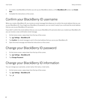 Page 421.To create a new BlackBerry ID when you set up your BlackBerry device, on the BlackBerry ID screen, tap Create 
New
.
2.Complete the instructions on the screen.
Confirm your BlackBerry ID username
When you create a BlackBerry ID, you receive an email message that allows you to confirm the email address that you use 
as your 
BlackBerry ID. If you forget your BlackBerry ID password, you can reset it easily if you confirmed the email address 
that you use as your 
BlackBerry ID username.
If you didn