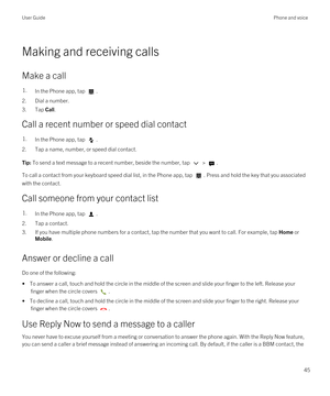 Page 45Making and receiving calls
Make a call
1.In the Phone app, tap .
2.Dial a number.
3.Tap Call.
Call a recent number or speed dial contact
1.In the Phone app, tap .
2.Tap a name, number, or speed dial contact.
Tip: To send a text message to a recent number, beside the number, tap  > .
To call a contact from your keyboard speed dial list, in the Phone app, tap . Press and hold the key that you associated 
with the contact.
Call someone from your contact list
1.In the Phone app, tap .
2.Tap a contact.
3.If...