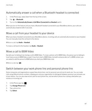 Page 47Automatically answer a call when a Bluetooth headset is connected
1.In the Phone app, swipe down from the top of the screen.
2.Tap  > Bluetooth.
3.Turn on the Automatically Answer a Call When Connected to a Headset switch.
When you turn on this feature and you have a Bluetooth headset connected to your BlackBerry device, your calls are 
automatically answered after 5 seconds.
Move a call from your headset to your device
When you have a headset connected to your BlackBerry device, incoming calls are...