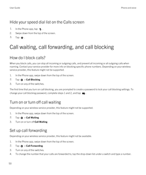 Page 50Hide your speed dial list on the Calls screen
1.In the Phone app, tap .
2.Swipe down from the top of the screen.
3.Tap .
Call waiting, call forwarding, and call blocking
How do I block calls?
When you block calls, you can stop all incoming or outgoing calls, and prevent all incoming or all outgoing calls when roaming. Contact your service provider for more info on blocking specific phone numbers. 
Depending on your wireless 
service provider, this feature might not be supported. 
1.In the Phone app,...