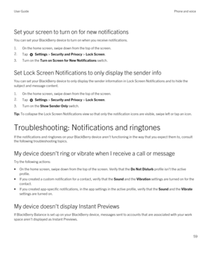 Page 59Set your screen to turn on for new notifications
You can set your BlackBerry device to turn on when you receive notifications.
1.On the home screen, swipe down from the top of the screen.
2.Tap  Settings > Security and Privacy > Lock Screen. 
3.Turn on the Turn on Screen for New Notifications switch.
Set Lock Screen Notifications to only display the sender info
You can set your BlackBerry device to only display the sender information in Lock Screen Notifications and to hide the 
subject and message...