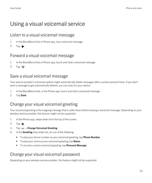 Page 61Using a visual voicemail service
Listen to a visual voicemail message
1.In the BlackBerry Hub or Phone app, tap a voicemail message.
2.Tap .
Forward a visual voicemail message
1.In the BlackBerry Hub or Phone app, touch and hold a voicemail message.
2.Tap .
Save a visual voicemail message
Your service provider