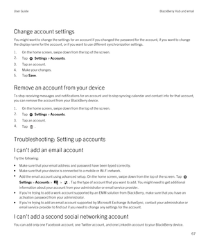 Page 67Change account settings
You might want to change the settings for an account if you changed the password for the account, if you want to change 
the display name for the account, or if you want to use different synchronization settings.
1.On the home screen, swipe down from the top of the screen.
2.Tap  Settings > Accounts.
3.Tap an account.
4.Make your changes.
5.Tap Save.
Remove an account from your device
To stop receiving messages and notifications for an account and to stop syncing calendar and...