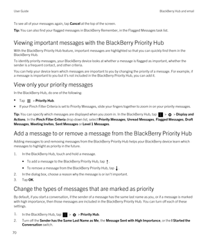 Page 70To see all of your messages again, tap Cancel at the top of the screen.Tip: You can also find your flagged messages in BlackBerry Remember, in the Flagged Messages task list.
Viewing important messages with the BlackBerry Priority Hub
With the BlackBerry Priority Hub feature, important messages are highlighted so that you can quickly find them in the 
BlackBerry Hub.
To identify priority messages, your BlackBerry device looks at whether a message is flagged as important, whether the 
sender is a frequent...