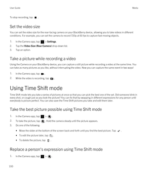 Page 100To stop recording, tap .
Set the video size
You can set the video size for the rear-facing camera on your BlackBerry device, allowing you to take videos in different 
conditions. For example, you can set the camera to record 720p at 60 fps to capture fast-moving objects.
1.In the Camera app, tap  > Settings.
2.Tap the Video Size (Rear Camera) drop-down list.
3.Tap an option.
Take a picture while recording a video
Using the Camera on your BlackBerry device, you can capture a still picture while recording...