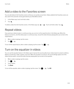 Page 119Add a video to the Favorites screen
You can add videos to the Favorites screen so that you can quickly access them. Videos added to the Favorites screen are 
also used in the automatic stories generated by your 
BlackBerry device.
1.In the Videos app, touch and hold a video.
2.Tap .
To delete a video from the Favorites screen, in the Videos app, tap  > . Touch and hold a video. Tap .
Repeat videos
If you want your videos to play in a continuous loop, you can turn on the repeat function in the Videos app....