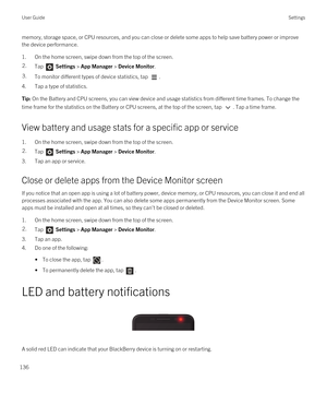 Page 136memory, storage space, or CPU resources, and you can close or delete some apps to help save battery power or improve 
the device performance.
1.On the home screen, swipe down from the top of the screen.
2.Tap  Settings > App Manager > Device Monitor.3.To monitor different types of device statistics, tap .
4.Tap a type of statistics.
Tip: On the Battery and CPU screens, you can view device and usage statistics from different time frames. To change the 
time frame for the statistics on the Battery or CPU...