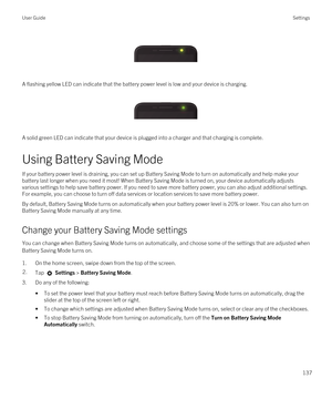 Page 137 
 
A flashing yellow LED can indicate that the battery power level is low and your device is charging.
 
 
A solid green LED can indicate that your device is plugged into a charger and that charging is complete.
Using Battery Saving Mode
If your battery power level is draining, you can set up Battery Saving Mode to turn on automatically and help make your battery last longer when you need it most! When Battery Saving Mode is turned on, your device automatically adjusts various settings to help save...