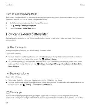 Page 138Turn off Battery Saving Mode
After Battery Saving Mode turns on automatically, Battery Saving Mode is automatically turned off when you start charging your device. You can also turn off Battery Saving Mode manually.
1.On the home screen, swipe down from the top of the screen.
2.Tap  Settings > Battery Saving Mode.
3.Turn off the Battery Saving Mode switch.
How can I extend battery life?
Battery life varies depending on how you use your BlackBerry device. To help battery power last longer, here are some...