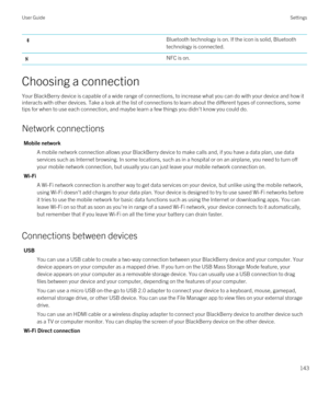 Page 143Bluetooth technology is on. If the icon is solid, Bluetooth 
technology is connected.
NFC is on.
Choosing a connection
Your BlackBerry device is capable of a wide range of connections, to increase what you can do with your device and how it 
interacts with other devices. Take a look at the list of connections to learn about the different types of connections, some 
tips for when to use each connection, and maybe learn a few things you didn