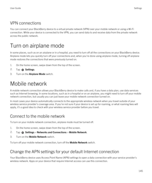 Page 145VPN connections
You can connect your BlackBerry device to a virtual private network (VPN) over your mobile network or using a Wi-Fi 
connection. While your device is connected to the VPN, you can send data to and receive data from the private network 
across the public network.
Turn on airplane mode
In some places, such as on an airplane or in a hospital, you need to turn off all the connections on your BlackBerry device. 
Airplane mode lets you quickly turn off your connections and, when you