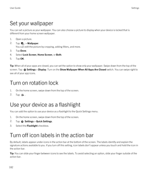 Page 182Set your wallpaper
You can set a picture as your wallpaper. You can also choose a picture to display when your device is locked that is 
different from your home screen wallpaper.
1.Open a picture.
2.Tap  > Wallpaper.
You can edit the picture by cropping, adding filters, and more.
3.Tap Done.
4.Select Lock Screen, Home Screen, or Both.
5.Tap OK.
Tip: When all of your apps are closed, you can set the option to show only your wallpaper. Swipe down from the top of the 
screen. Tap 
Settings > Display. Turn...