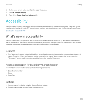 Page 1831.On the home screen, swipe down from the top of the screen.2.Tap  Settings > Display. 
3.Turn off the Always Show Icon Labels switch.
Accessibility
Your BlackBerry 10 device uses several well-established accessibility aids for people with disabilities. These aids include 
magnify mode, hearing aid mode, TTY support, closed captions, text size adjustment, and the 
BlackBerry Screen Reader.
Download the Accessibility PDF
What