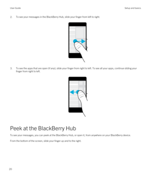 Page 202.To see your messages in the BlackBerry Hub, slide your finger from left to right.
 
 
3.To see the apps that are open (if any), slide your finger from right to left. To see all your apps, continue sliding your finger from right to left.
 
 
Peek at the BlackBerry Hub
To see your messages, you can peek at the BlackBerry Hub, or open it, from anywhere on your BlackBerry device.
From the bottom of the screen, slide your finger up and to the right.
 
User GuideSetup and basics
20 