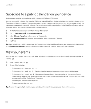 Page 222Subscribe to a public calendar on your device
Make sure you have the address for the public calendar in iCalShare (ICS) format.
You can add a public calendar that uses the ICS format to your BlackBerry device so that you can see that calendar in the 
Calendar app. When the owner of the calendar makes changes to events, the changes are synced to your device. Only the  owner can change events in a public calendar.You can also open public calendar links in the 
BlackBerry Browser or in an 
email and quickly...