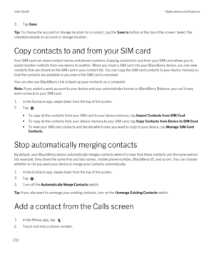 Page 2323.Tap Save.Tip: To choose the account or storage location for a contact, tap the Save to button at the top of the screen. Select the 
checkbox beside an account or storage location.
Copy contacts to and from your SIM card
Your SIM card can store contact names and phone numbers. Copying contacts to and from your SIM card allows you to 
easily transfer contacts from one device to another. When you insert a SIM card into your 
BlackBerry device, you can view 
contacts that are stored on the SIM card in your...