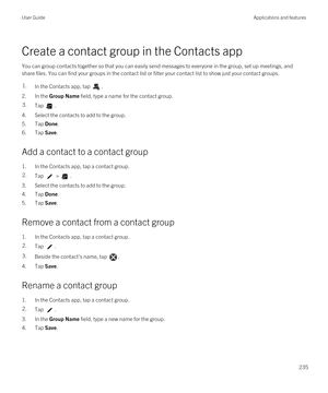 Page 235Create a contact group in the Contacts app
You can group contacts together so that you can easily send messages to everyone in the group, set up meetings, and 
share files. You can find your groups in the contact list or filter your contact list to show just your contact groups.
1.In the Contacts app, tap .
2.In the Group Name field, type a name for the contact group.
3.Tap .
4.Select the contacts to add to the group.
5.Tap Done.
6.Tap Save.
Add a contact to a contact group
1.In the Contacts app, tap a...