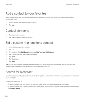 Page 236Add a contact to your favorites
When you add contacts to your favorites, their pictures appear at the top of your contact list so that you can quickly connect with them.
1.In the Contacts app, touch and hold a contact.
2.Tap .
Contact someone
1.Touch and hold a contact.
2.Tap how you want to reach the contact.
Set a custom ring tone for a contact
1.In the Contacts app, tap a contact.
2.Tap .
3.At the bottom of the Edit Contact screen, tap Ring Tone and Notifications.
4.Tap a notification type, and make...