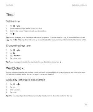 Page 241Timer
Set the timer
1.Tap  > .
2.Touch and hold the dial outside of the clock face.
3.Slide the dial around the clock face to your desired time.
4.Tap .Tip: The dial allows you to set the timer in one-minute increments. To set the timer for a specific minute and second, tap 
. Tap the Set Time drop-down list. Scroll up or down to adjust the hours, minutes, and seconds that the timer is set for.
Change the timer tone
1.Tap  > .2.tap .
3.Tap Timer Tone.
4.Tap a timer tone.
Tip: To use music you have added...