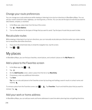 Page 248Change your route preferences
You can change your route preferences while viewing or listening to turn-by-turn directions in BlackBerry Maps. You can 
set your route to avoid toll roads, highways, car-sharing lanes, or ferries. You can also set the type of route that you want to\
 
take (fastest, simplest, or shortest).
1.In the Maps app, swipe down from the top of the screen.
2.Tap  > Route Options.
3.Turn on the switches for the types of things that you want to avoid. Tap the type of route that you...