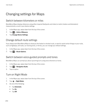 Page 250Changing settings for Maps
Switch between kilometers or miles
BlackBerry Maps displays distances using either imperial (feet/yards and miles) or metric (meters and kilometers) 
measurements, as set in your device settings.
1.In the Maps app, swipe down from the top of the screen.
2.Tap  > Units of Measure.
3.Tap Change Device Settings.
Change default route settings
If you always want BlackBerry Maps to show you the fastest or shortest route, or want to avoid certain things on your route, 
such as...