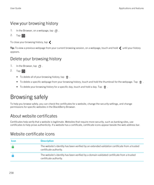 Page 258View your browsing history
1.In the Browser, on a webpage, tap .2.Tap .
To close your browsing history, tap .
Tip: To view a previous webpage from your current browsing session, on a webpage, touch and hold  until your history 
appears.
Delete your browsing history
1.In the Browser, tap .
2.Tap . 
