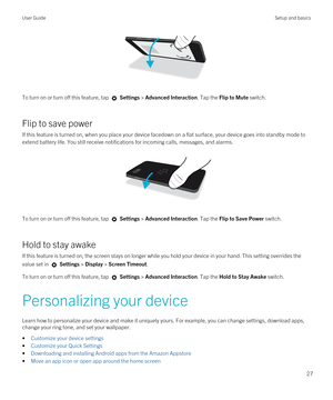 Page 27 
To turn on or turn off this feature, tap  Settings > Advanced Interaction. Tap the Flip to Mute switch.
Flip to save power
If this feature is turned on, when you place your device facedown on a flat surface, your device goes into standby mode to extend battery life. You still receive notifications for incoming calls, messages, and alarms.
 
 
To turn on or turn off this feature, tap  Settings > Advanced Interaction. Tap the Flip to Save Power switch.
Hold to stay awake
If this feature is turned on, the...