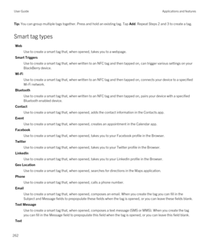 Page 262Tip: You can group multiple tags together. Press and hold an existing tag. Tap Add. Repeat Steps 2 and 3 to create a tag.
Smart tag types
Web
Use to create a smart tag that, when opened, takes you to a webpage.
Smart Triggers
Use to create a smart tag that, when written to an NFC tag and then tapped on, can trigger various settings on your 
BlackBerry device.
Wi-Fi
Use to create a smart tag that, when written to an NFC tag and then tapped on, connects your device to a specified 
Wi-Fi network.
Bluetooth...