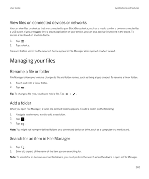 Page 265View files on connected devices or networks
You can view files on devices that are connected to your BlackBerry device, such as a media card or a device connected by 
a USB cable. If you are logged in to a cloud application on your device, you can also access files stored in the cloud. To 
access a file stored on another device:
1.Tap .
2.Tap a device.
Files and folders stored on the selected device appear in File Manager when opened or when viewed.
Managing your files
Rename a file or folder
File...