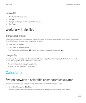 Page 267Copy a file
1.Touch and hold a file or folder.
2.Tap .
3.Navigate to where you want to copy the file or folder.
4.Tap Paste.
Working with zip files
Zip files and folders
Zip your files to help reduce memory space. You can zip a single file or folder, or zip multiple files or folders. You can also 
zip all of the files in a particular folder using the Zip All option.
Touch and hold a file or folder.
