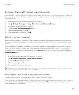 Page 285Lock your device with your work space password
If your BlackBerry device uses BlackBerry Balance technology to separate your work and personal activity, you might be 
able to use the same password for your work space password and your device password, depending on the rules set by 
your administrator.
1.On the home screen, swipe down from the top of the screen.
2.Tap  Settings > Security and Privacy > Device Password > BlackBerry Balance.
3.If prompted, type your work space password.
4.Turn on the Use as...