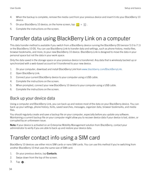 Page 344.When the backup is complete, remove the media card from your previous device and insert it into your BlackBerry 10 
device.
5.On your BlackBerry 10 device, on the home screen, tap  > .
6.Complete the instructions on the screen.
Transfer data using BlackBerry Link on a computer
This data transfer method is available if you switch from a BlackBerry device running the BlackBerry OS (version 5.0 to 7.1) 
or the 
BlackBerry 10 OS. You can use BlackBerry Link to transfer data and settings, such as phone...