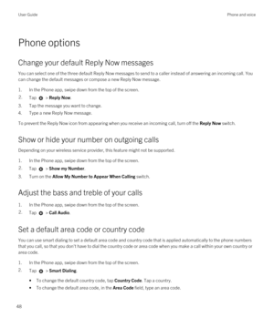 Page 48Phone options
Change your default Reply Now messages
You can select one of the three default Reply Now messages to send to a caller instead of answering an incoming call. You 
can change the default messages or compose a new Reply Now message.
1.In the Phone app, swipe down from the top of the screen.
2.Tap  > Reply Now.
3.Tap the message you want to change.
4.Type a new Reply Now message.
To prevent the Reply Now icon from appearing when you receive an incoming call, turn off the Reply Now switch.
Show...