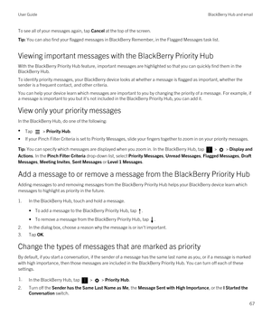 Page 67To see all of your messages again, tap Cancel at the top of the screen.Tip: You can also find your flagged messages in BlackBerry Remember, in the Flagged Messages task list.
Viewing important messages with the BlackBerry Priority Hub
With the BlackBerry Priority Hub feature, important messages are highlighted so that you can quickly find them in the 
BlackBerry Hub.
To identify priority messages, your BlackBerry device looks at whether a message is flagged as important, whether the 
sender is a frequent...