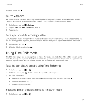 Page 97To stop recording, tap .
Set the video size
You can set the video size for the rear-facing camera on your BlackBerry device, allowing you to take videos in different 
conditions. For example, you can set the camera to record 720p at 60 fps to capture fast-moving objects.
1.In the Camera app, tap  > Settings.
2.Tap the Video Size (Rear Camera) drop-down list.
3.Tap an option.
Take a picture while recording a video
Using the Camera on your BlackBerry device, you can capture a still picture while recording...