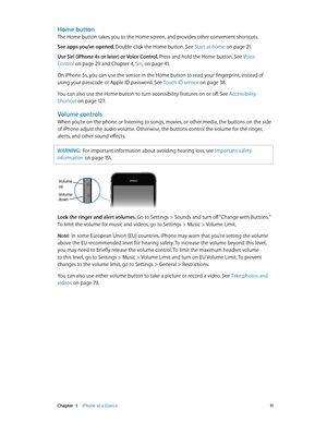 Page 11 Chapter  1    iPhone at a Glance 11
Home button
The Home button takes you to the Home screen, and provides other convenient shortcuts.
See apps you’ve opened. Double-click the Home button. See Start at home
 on page 21.
Use Siri (iPhone 4s or later) or Voice Control. Press and hold the Home button. See  Voice 
Control
 on page 29 and Chapter 4, Siri, on page 41 .
On iPhone 5s, you can use the sensor in the Home button to read your fingerprint, instead of 
using your passcode or Apple ID password. See...